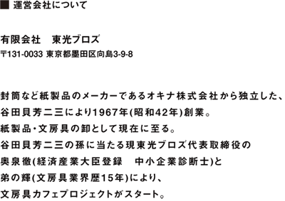  運営会社について  有限会社　東光ブロズ 〒131-0033 東京都墨田区向島3-9-8 TEL 03-3623-8419 (代表) FAX 03-3625-2103  封筒など紙製品のメーカーであるオキナ株式会社から独立した、 谷田貝芳二三により1967年(昭和42年)創業。 紙製品・文房具の卸として現在に至る。 谷田貝芳二三の孫に当たる現東光ブロズ代表取締役の 奥泉徹(経済産業大臣登録　中小企業診断士)と 弟の輝(文房具業界歴15年)により、 文房具カフェプロジェクトがスタート。