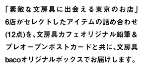 「素敵な文房具に出会える東京のお店」6店がセレクトしたアイテムの詰め合わせ(12点)を、文房具カフェオリジナル鉛筆andプレオープンポストカードと共に、文房具bacoオリジナルボックスでお届けします。" title="「素敵な文房具に出会える東京のショップ」6店がセレクトしたアイテムの詰め合わせ(12点)を、文房具カフェオリジナル鉛筆andプレオープンポストカードと共に、文房具bacoオリジナルボックスでお届けします。