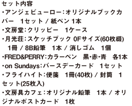 セット内容 ・アンジェビューロー：オリジナルブックカバー　1セット / 紙ペン 1本 ・文房堂：クリッピー　1ケース ・月光荘：スケッチブック 0Fサイズ(60枚綴)　1冊 / 8B鉛筆　1本 / 消しゴム　1個 ・FRED&PERRY：カラーペン　黒・赤・青　各1本 ・on Sundays：バースデーカード　1セット ・フライハイト：便箋(40枚綴)　1冊 / 封筒　1セット(25枚入) ・文房具カフェ：オリジナル鉛筆　1本 / オリジナルポストカード　1枚