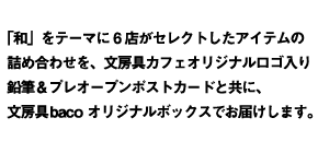 「和」をテーマに6店がセレクトしたアイテムの詰め合わせを、文房具カフェオリジナルロゴ入り消しゴム＆プレオープンポストカードと共に、文房具bacoオリジナルボックスでお届けします。