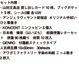 セット内容： ・山田文具店 貸し出しカード10枚、ブックポケット5枚、シール2種 各10片 ・アンジェラヴィサント新宿店 　オリジナル手拭い ひと筆書き ・KONCENT ニンジャピン 5個入 ・日本橋　榛原（はいばら） 　蛇腹便箋レターセット　便箋90枚綴り　封筒10枚入 ・GENRO　付箋紙スティックタイプ　人気柄五種15x50mm　30sheets ・アワガミファクトリー 手染め和紙こっぷ敷き　2枚入
