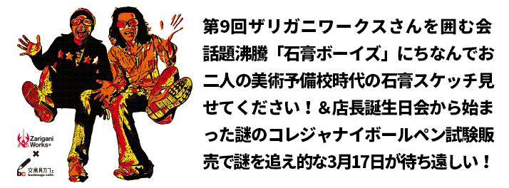 第9回ザリガニワークスさんを囲む会 話題沸騰「石膏ボーイズ」にちなんでお二人の美術予備校時代の石膏スケッチ見せてください！＆店長誕生日会から始まった謎のコレジャナイボールペン試験販売で謎を追え的な3月17日が待ち遠しい！